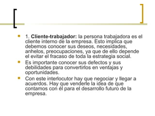  1. Cliente-trabajador: la persona trabajadora es el
cliente interno de la empresa. Esto implica que
debemos conocer sus deseos, necesidades,
anhelos, preocupaciones, ya que de ello depende
el evitar el fracaso de toda la estrategia social.
 Es importante conocer sus defectos y sus
debilidades para convertirlos en ventajas y
oportunidades.
 Con este interlocutor hay que negociar y llegar a
acuerdos. Hay que venderle la idea de que
contamos con él para el desarrollo futuro de la
empresa.
 