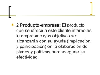  2 Producto-empresa: El producto
que se ofrece a este cliente interno es
la empresa cuyos objetivos se
alcanzarán con su ayuda (implicación
y participación) en la elaboración de
planes y políticas para asegurar su
efectividad.
 
