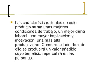  Las características finales de este
producto serán unas mejores
condiciones de trabajo, un mejor clima
laboral, una mayor implicación y
motivación, una más alta
productividad. Como resultado de todo
ello se producirá un valor añadido,
cuyo beneficio repercutirá en las
personas.
 