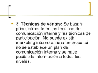  3. Técnicas de ventas: Se basan
principalmente en las técnicas de
comunicación interna y las técnicas de
participación. No puede existir
marketing interno en una empresa, si
no se establece un plan de
comunicación interna y se hace
posible la información a todos los
niveles.
 