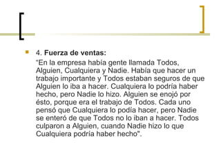  4. Fuerza de ventas:
“En la empresa había gente llamada Todos,
Alguien, Cualquiera y Nadie. Había que hacer un
trabajo importante y Todos estaban seguros de que
Alguien lo iba a hacer. Cualquiera lo podría haber
hecho, pero Nadie lo hizo. Alguien se enojó por
ésto, porque era el trabajo de Todos. Cada uno
pensó que Cualquiera lo podía hacer, pero Nadie
se enteró de que Todos no lo iban a hacer. Todos
culparon a Alguien, cuando Nadie hizo lo que
Cualquiera podría haber hecho".
 