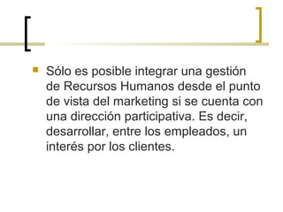  Sólo es posible integrar una gestión
de Recursos Humanos desde el punto
de vista del marketing si se cuenta con
una dirección participativa. Es decir,
desarrollar, entre los empleados, un
interés por los clientes.
 