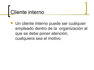 Cliente interno
 Un cliente interno puede ser cualquier
empleado dentro de la organización al
que se debe poner atención,
cualquiera sea el motivo.
 