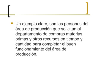  Un ejemplo claro, son las personas del
área de producción que solicitan al
departamento de compras materias
primas y otros recursos en tiempo y
cantidad para completar el buen
funcionamiento del área de
producción.
 
