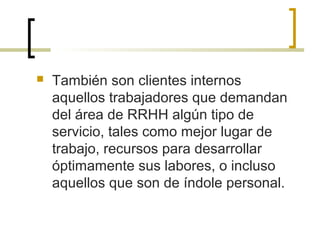  También son clientes internos
aquellos trabajadores que demandan
del área de RRHH algún tipo de
servicio, tales como mejor lugar de
trabajo, recursos para desarrollar
óptimamente sus labores, o incluso
aquellos que son de índole personal.
 
