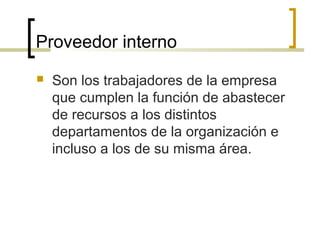 Proveedor interno
 Son los trabajadores de la empresa
que cumplen la función de abastecer
de recursos a los distintos
departamentos de la organización e
incluso a los de su misma área.
 