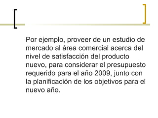 Por ejemplo, proveer de un estudio de
mercado al área comercial acerca del
nivel de satisfacción del producto
nuevo, para considerar el presupuesto
requerido para el año 2009, junto con
la planificación de los objetivos para el
nuevo año.
 