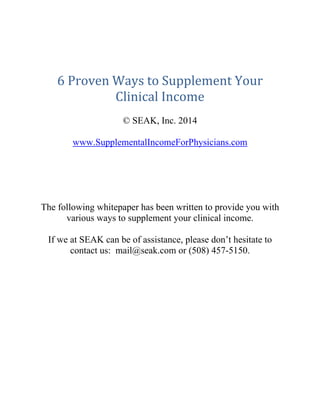  
 
 
6	Proven	Ways	to	Supplement	Your	
Clinical	Income	
© SEAK, Inc. 2014
www.SupplementalIncomeForPhysicians.com
The following whitepaper has been written to provide you with
various ways to supplement your clinical income.
If we at SEAK can be of assistance, please don’t hesitate to
contact us: mail@seak.com or (508) 457-5150.
 
