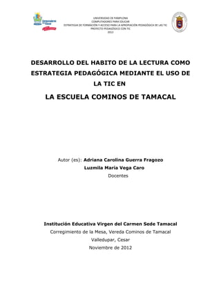 UNIVERSIDAD DE PAMPLONA
                             COMPUTADORES PARA EDUCAR
          ESTRATEGIA DE FORMACIÓN Y ACCESO PARA LA APROPIACIÓN PEDAGÓGICA DE LAS TIC
                            PROYECTO PEDAGÓGICO CON TIC
                                         2012




DESARROLLO DEL HABITO DE LA LECTURA COMO
ESTRATEGIA PEDAGÓGICA MEDIANTE EL USO DE
                               LA TIC EN

   LA ESCUELA COMINOS DE TAMACAL




        Autor (es): Adriana Carolina Guerra Fragozo
                        Luzmila María Vega Caro
                                         Docentes




   Institución Educativa Virgen del Carmen Sede Tamacal
     Corregimiento de la Mesa, Vereda Cominos de Tamacal
                             Valledupar, Cesar
                            Noviembre de 2012
 