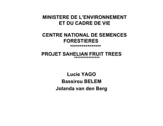 MINISTERE DE L’ENVIRONNEMENT
      ET DU CADRE DE VIE

CENTRE NATIONAL DE SEMENCES
       FORESTIERES
         ****************
PROJET SAHELIAN FRUIT TREES
           ****************


        Lucie YAGO
      Bassirou BELEM
    Jolanda van den Berg
 