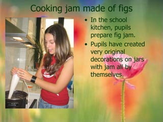 Cooking jam made of figs
            • In the school
              kitchen, pupils
              prepare fig jam.
            • Pupils have created
              very original
              decorations on jars
              with jam all by
              themselves.
 