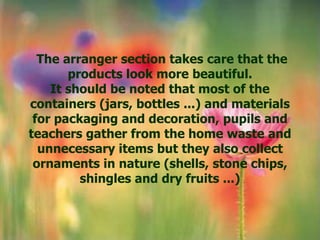The arranger section takes care that the
       products look more beautiful.
    It should be noted that most of the
containers (jars, bottles ...) and materials
 for packaging and decoration, pupils and
teachers gather from the home waste and
  unnecessary items but they also collect
 ornaments in nature (shells, stone chips,
         shingles and dry fruits ...)
 