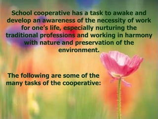 School cooperative has a task to awake and
develop an awareness of the necessity of work
     for one’s life, especially nurturing the
traditional professions and working in harmony
       with nature and preservation of the
                   environment.



The following are some of the
many tasks of the cooperative:
 