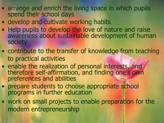 • arrange and enrich the living space in which pupils
  spend their school days
• develop and cultivate working habits
• Help pupils to develop the love of nature and raise
  awareness about sustainable development of human
  society
• contribute to the transfer of knowledge from teaching
  to practical activities
• enable the realization of personal interests, and
  therefore self-affirmation, and finding one’s own
  preferences and abilities
• prepare students to choose appropriate school
  programs in further education
• work on small projects to enable preparation for the
  modern entrepreneurship
 