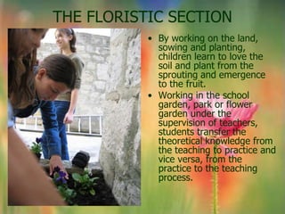 THE FLORISTIC SECTION
           • By working on the land,
             sowing and planting,
             children learn to love the
             soil and plant from the
             sprouting and emergence
             to the fruit.
           • Working in the school
             garden, park or flower
             garden under the
             supervision of teachers,
             students transfer the
             theoretical knowledge from
             the teaching to practice and
             vice versa, from the
             practice to the teaching
             process.
 