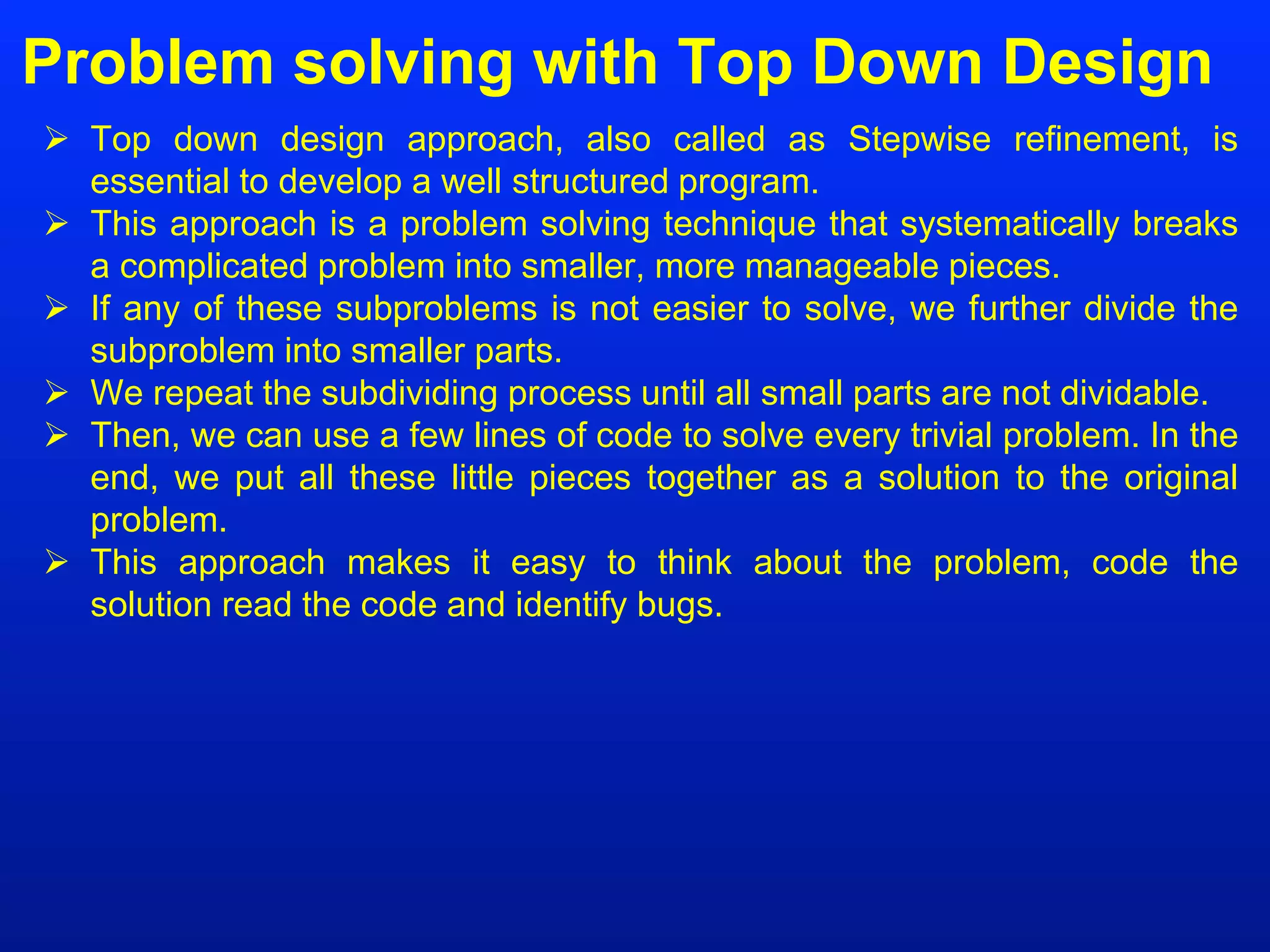 Problem solving with Top Down Design
 Top down design approach, also called as Stepwise refinement, is
essential to develop a well structured program.
 This approach is a problem solving technique that systematically breaks
a complicated problem into smaller, more manageable pieces.
 If any of these subproblems is not easier to solve, we further divide the
subproblem into smaller parts.
 We repeat the subdividing process until all small parts are not dividable.
 Then, we can use a few lines of code to solve every trivial problem. In the
end, we put all these little pieces together as a solution to the original
problem.
 This approach makes it easy to think about the problem, code the
solution read the code and identify bugs.
 