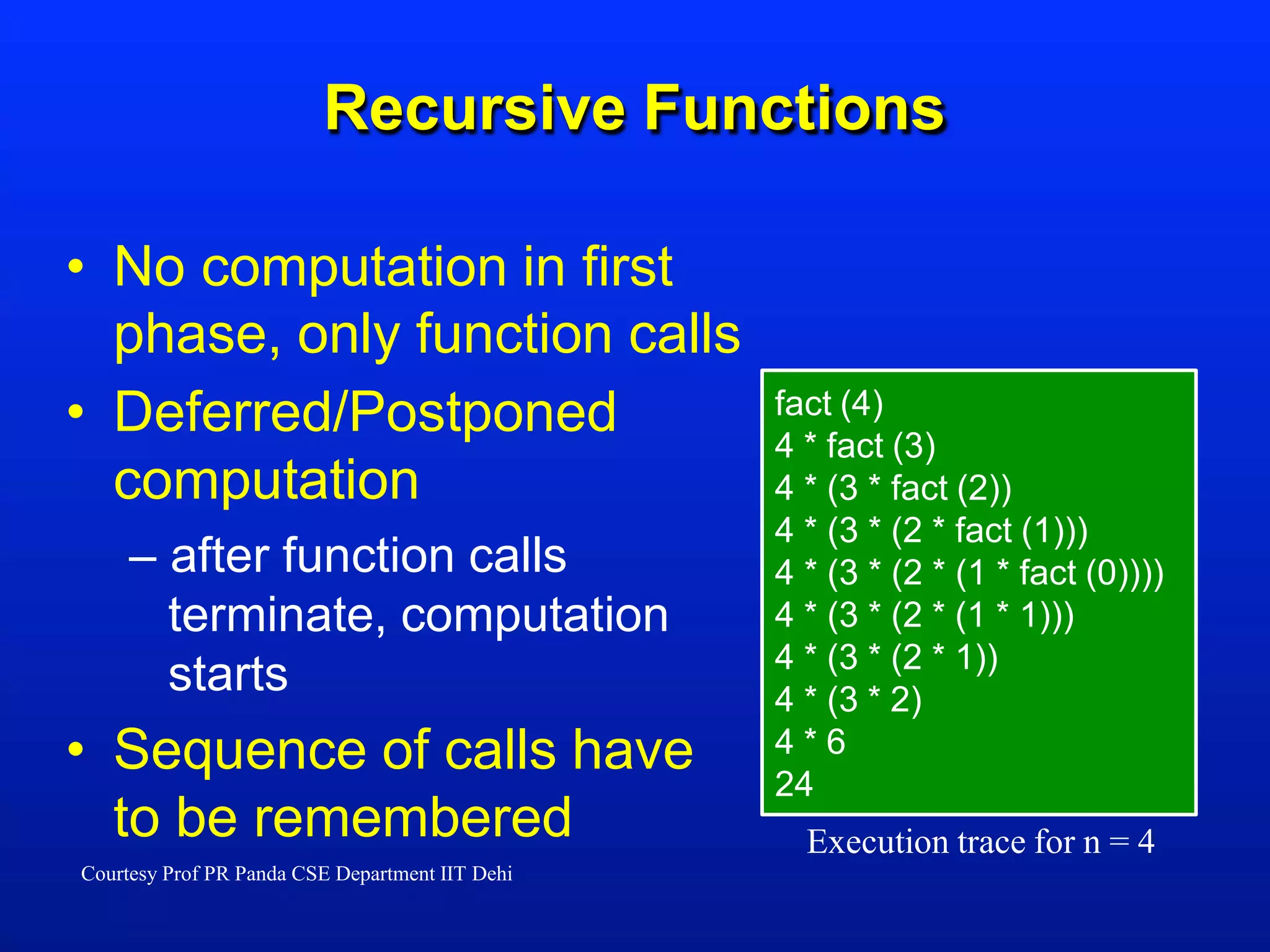 Recursive Functions
Execution trace for n = 4
fact (4)
4 * fact (3)
4 * (3 * fact (2))
4 * (3 * (2 * fact (1)))
4 * (3 * (2 * (1 * fact (0))))
4 * (3 * (2 * (1 * 1)))
4 * (3 * (2 * 1))
4 * (3 * 2)
4 * 6
24
• No computation in first
phase, only function calls
• Deferred/Postponed
computation
– after function calls
terminate, computation
starts
• Sequence of calls have
to be remembered
Courtesy Prof PR Panda CSE Department IIT Dehi
 