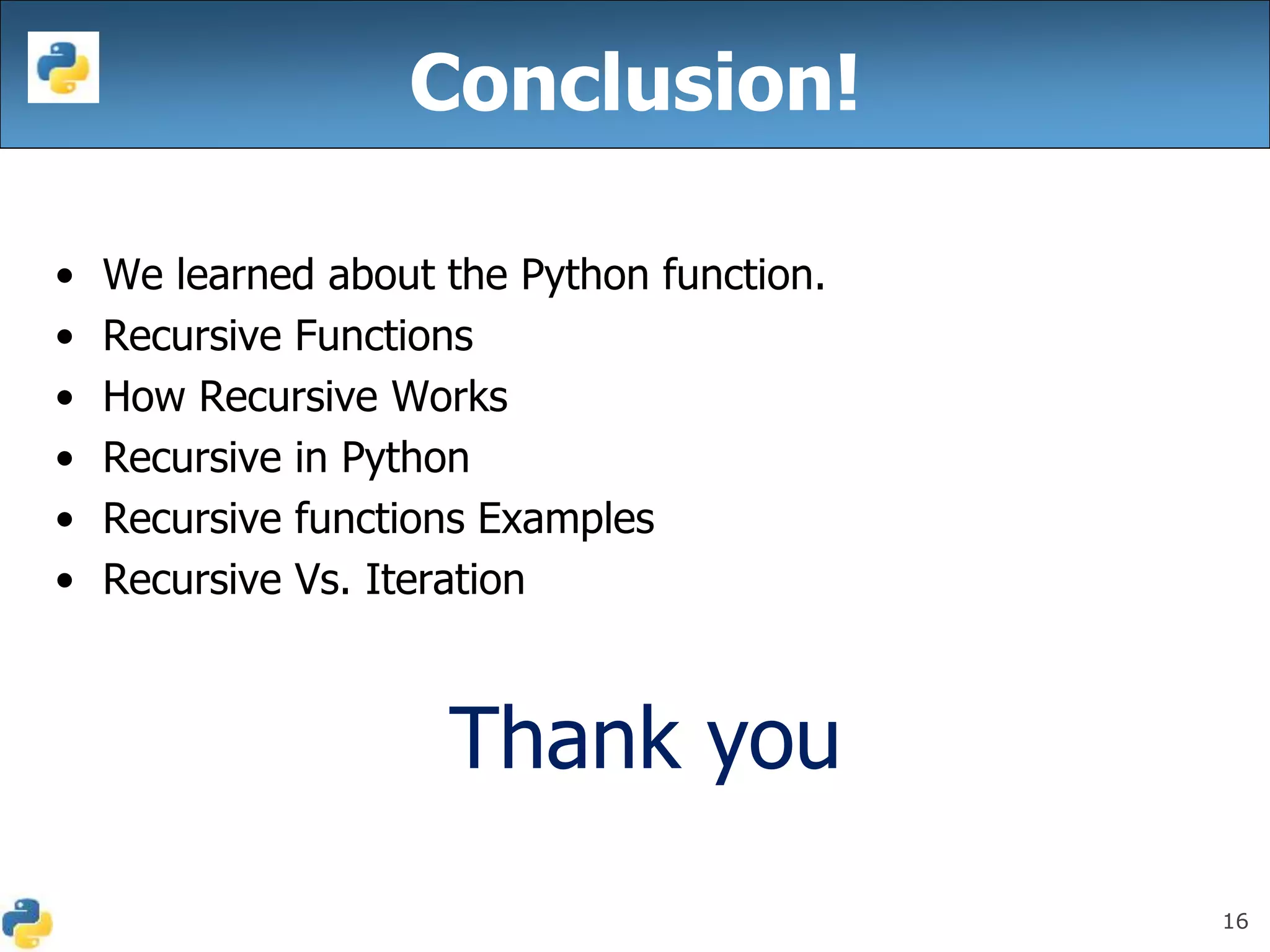 16
• We learned about the Python function.
• Recursive Functions
• How Recursive Works
• Recursive in Python
• Recursive functions Examples
• Recursive Vs. Iteration
Thank you
Conclusion!
 