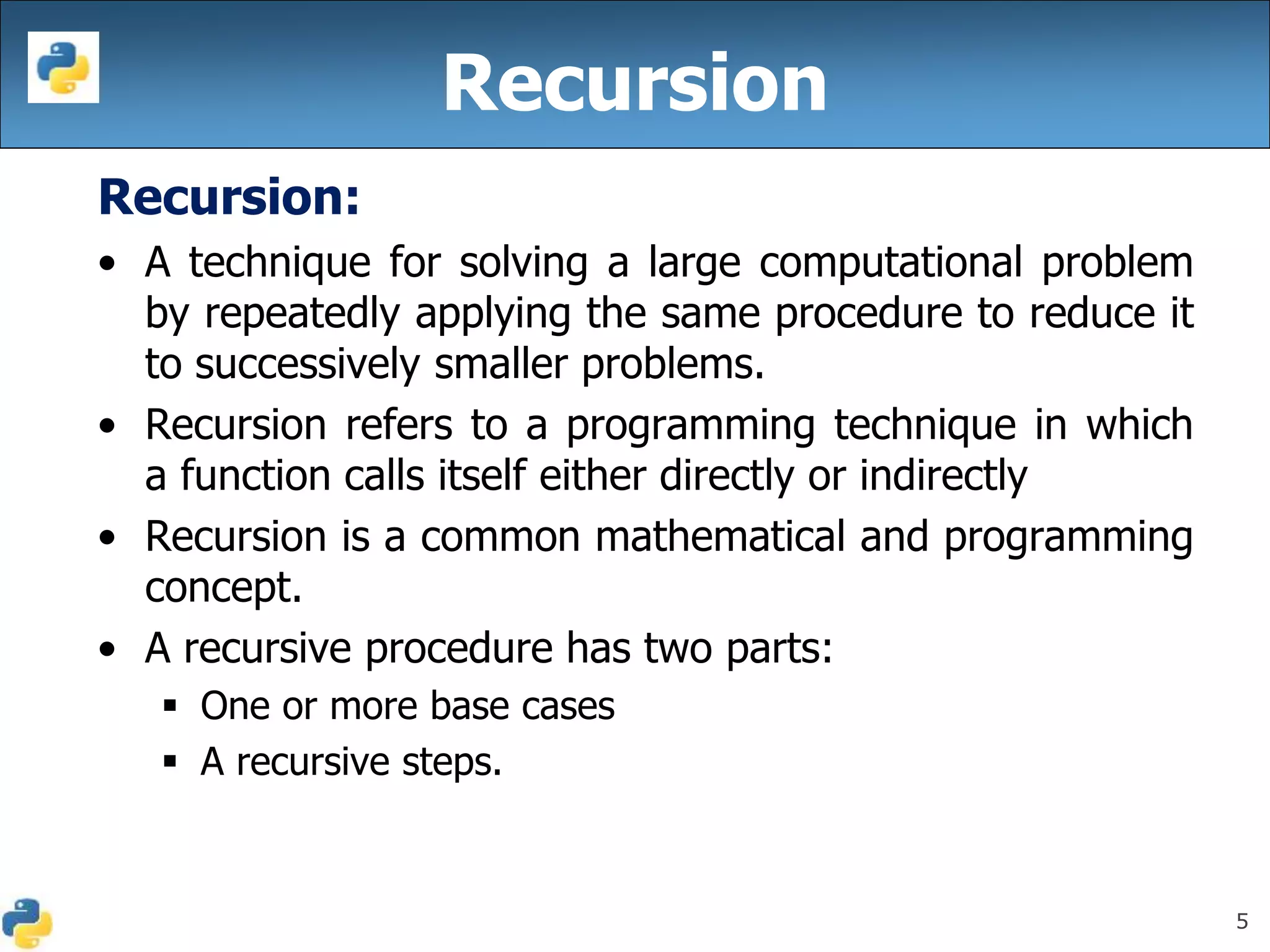 5
Recursion:
• A technique for solving a large computational problem
by repeatedly applying the same procedure to reduce it
to successively smaller problems.
• Recursion refers to a programming technique in which
a function calls itself either directly or indirectly
• Recursion is a common mathematical and programming
concept.
• A recursive procedure has two parts:
 One or more base cases
 A recursive steps.
Recursion
 