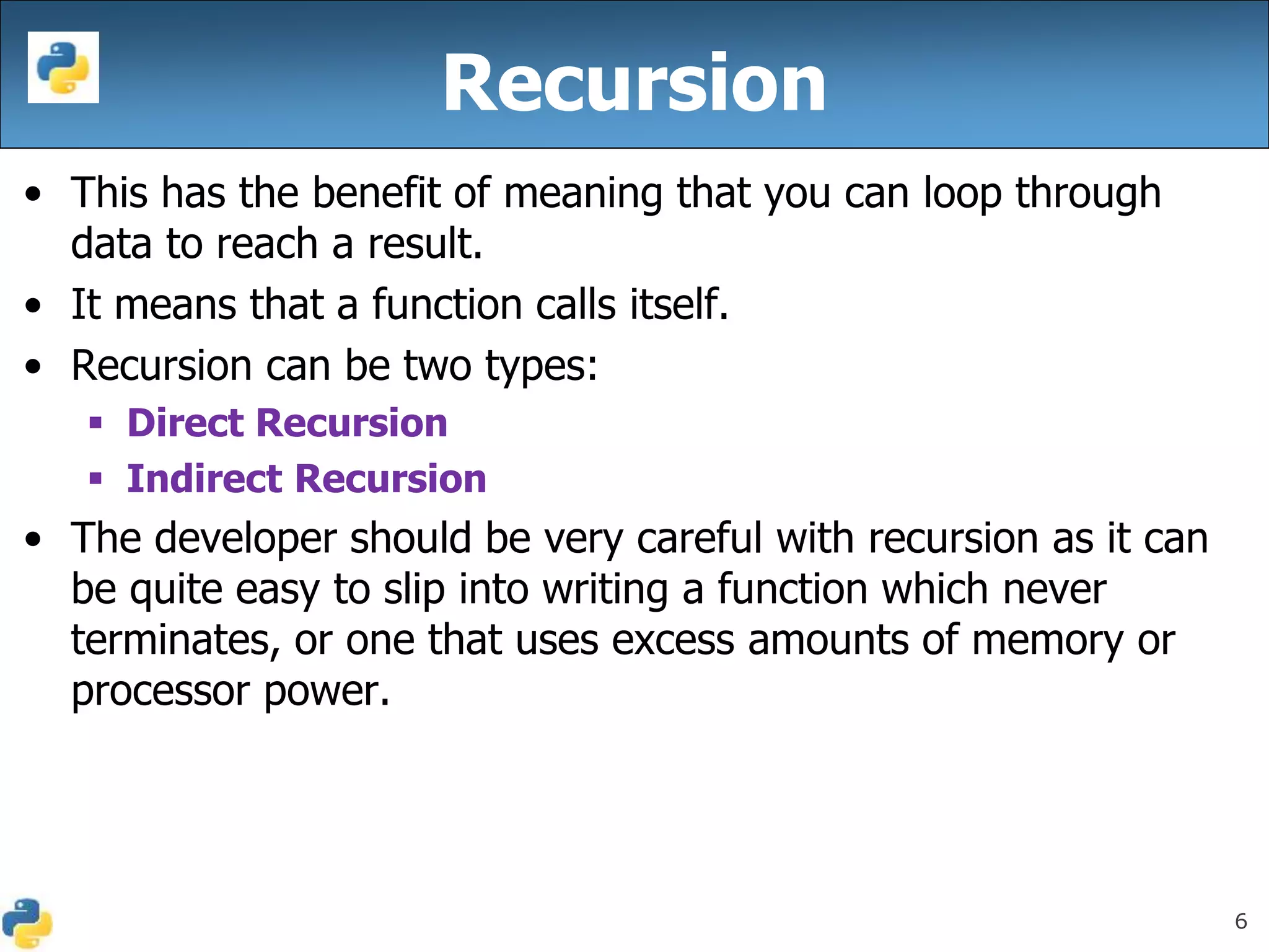 6
• This has the benefit of meaning that you can loop through
data to reach a result.
• It means that a function calls itself.
• Recursion can be two types:
 Direct Recursion
 Indirect Recursion
• The developer should be very careful with recursion as it can
be quite easy to slip into writing a function which never
terminates, or one that uses excess amounts of memory or
processor power.
Recursion
 