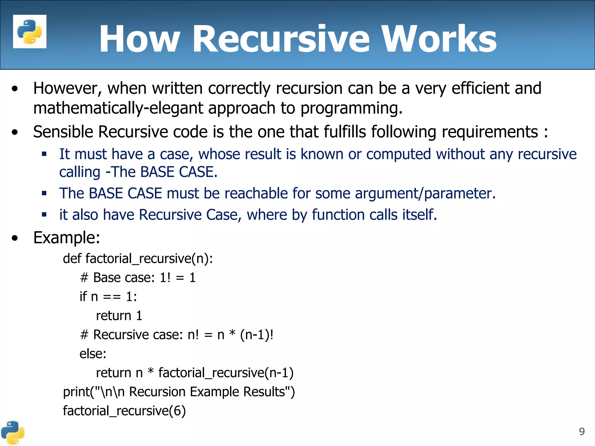 9
• However, when written correctly recursion can be a very efficient and
mathematically-elegant approach to programming.
• Sensible Recursive code is the one that fulfills following requirements :
 It must have a case, whose result is known or computed without any recursive
calling -The BASE CASE.
 The BASE CASE must be reachable for some argument/parameter.
 it also have Recursive Case, where by function calls itself.
• Example:
def factorial_recursive(n):
# Base case: 1! = 1
if n == 1:
return 1
# Recursive case: n! = n * (n-1)!
else:
return n * factorial_recursive(n-1)
print("nn Recursion Example Results")
factorial_recursive(6)
How Recursive Works
 