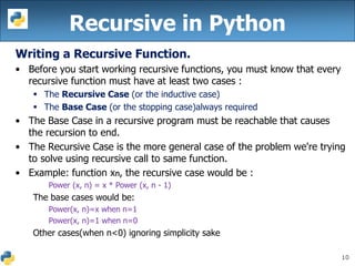 10
Recursive in Python
Writing a Recursive Function.
• Before you start working recursive functions, you must know that every
recursive function must have at least two cases :
 The Recursive Case (or the inductive case)
 The Base Case (or the stopping case)always required
• The Base Case in a recursive program must be reachable that causes
the recursion to end.
• The Recursive Case is the more general case of the problem we're trying
to solve using recursive call to same function.
• Example: function xn, the recursive case would be :
Power (x, n) = x * Power (x, n - 1)
The base cases would be:
Power(x, n)=x when n=1
Power(x, n)=1 when n=0
Other cases(when n<0) ignoring simplicity sake
 