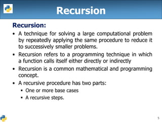5
Recursion:
• A technique for solving a large computational problem
by repeatedly applying the same procedure to reduce it
to successively smaller problems.
• Recursion refers to a programming technique in which
a function calls itself either directly or indirectly
• Recursion is a common mathematical and programming
concept.
• A recursive procedure has two parts:
 One or more base cases
 A recursive steps.
Recursion
 