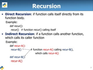 7
• Direct Recursion: if function calls itself directly from its
function body.
Example:
def recur():
recur() # function recur() calling itself
• Indirect Recursion: if a function calls another function,
which calls its caller function
Example:
def recur-A():
recur-B() # function recur-A() calling recur-B(),
which calls recur-A()
def recur-B():
recur-A()
Recursion
 