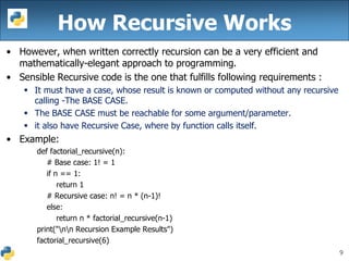 9
• However, when written correctly recursion can be a very efficient and
mathematically-elegant approach to programming.
• Sensible Recursive code is the one that fulfills following requirements :
 It must have a case, whose result is known or computed without any recursive
calling -The BASE CASE.
 The BASE CASE must be reachable for some argument/parameter.
 it also have Recursive Case, where by function calls itself.
• Example:
def factorial_recursive(n):
# Base case: 1! = 1
if n == 1:
return 1
# Recursive case: n! = n * (n-1)!
else:
return n * factorial_recursive(n-1)
print("nn Recursion Example Results")
factorial_recursive(6)
How Recursive Works
 