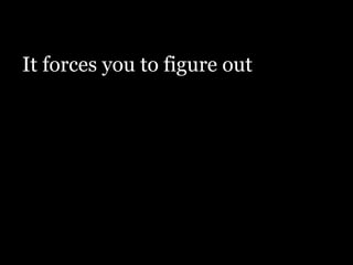It forces you to figure out
 