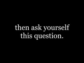 then ask yourself
this question.
 
