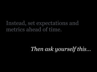Instead, set expectations and
metrics ahead of time.
Then ask yourself this…
 