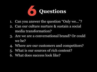!
1. Can you answer the question “Only we…”?
2. Can our culture nurture & sustain a social
media transformation?
3. Are we are a conversational brand? Or could
we be?
4. Where are our customers and competitors?
5. What is our source of rich content?
6. What does success look like?
6 Questions
 