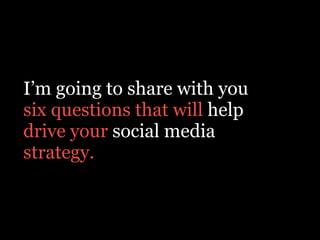 I’m going to share with you
six questions that will help
drive your social media
strategy.
 