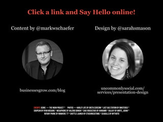 Content by @markwschaefer Design by @sarahsmason
businessesgrow.com/blog
uncommonlysocial.com/
services/presentation-design
credits: Icons — the noun project * PHOTOS — HARLEY LIFE BY GRETA CERESINI * LAST GAS STATION BY DINSTEREO *
SOUPCAN BY RYAN MCGUIRE * MEGAPHONE BY VALERIO DONGHI * CAKI (ROCKSTAR) BY HANIAMIR * GALAXY BY WRITE_ADAM *
ROTARY PHONE BY NOWHERE 77 * SHUTTLE LAUNCH BY STUCKINCUSTOMS * seagulls by mythoto
Click a link and Say Hello online!
 