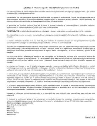 Página 1 de 6
6. ¿Qué tipos de estructuras se pueden utilizar? (Para leer y exponer en tres minutos)
Este artículo presenta de manera integral cómo consolidar estructuras organizacionales con cargos que agreguen valor y que puedan
ser medidos por su verdadera contribución.
Los resultados han sido permanente objeto de la administración para apoyar la productividad, la cual hoy sólo es posible con el
direccionamiento estratégico, la evaluación objetiva y competencia para el desempeño; es decir, plantear diseños evaluando los
entornos, identificando necesidades, acciones y las personas claves para desarrollarlas.
La estructura por procesos, conforma una red de datos y personas integradas a responsabilidades y resultados conjuntos,
fundamentado en modelos sistémicos y flexibles para lograr el objetivo eficaz.
PALABRAS CLAVES: productividad, direccionamiento estratégico, estructura por procesos, competencias, desempeño, resultados.
El mundo de hoy presenta amenazas y oportunidades para las organizaciones, éstas podrán afrontarlas, en la medida que se preparen
para ello.
La empresa orientada a resultados no es una moda más, es la necesidad de racionalizar recursos para trabajar la perentoria respuesta
oportuna a clientes que exigen lo que están pagando por productos y servicios de excelente calidad.
Para satisfacer estas demandas se han retomado principios de la administración como son, la Administración por objetivos y la conocida
Planeación Estratégica, se trata de involucrar en el trabajo a todos los niveles de la organización, aprovechando la sinergia para la
optimización del esfuerzo, planeando estratégicamente el negocio, debido a las exigencias y la dinámica evolutiva y agresiva de los
mercados.
Las estructuras rígidas e inflexibles del pasado no son compatibles con las demandas oportunas y la respuesta al entorno de
incertidumbre, entonces, es necesario pensar: “Si a la estrategia le debe seguir una estructura, ésta tiene que convertirse en vehículo
para que la estrategia se haga realidad ante el cliente” pues es allí donde la actuación de primera línea definirá la respuesta del
mercado.
La estructura por Procesos es una de las alternativas para responder a esos nuevos desafíos, la identificación, delimitación y control;
permite asignar parámetros y responsabilidades medibles, para definir las verdaderas contribuciones en el qué hacer de las personas,
justificando la inversión en ellas bajo criterios de desempeño más objetivos y precisos.
En consecuencia, la búsqueda de resultados exitosos y de manera productiva, es y será entonces la exigencia para la permanencia en un
entorno cada vez más complejo. Las empresas, independientemente de su fin, deben reducir esfuerzos administrando su factor más
importante: las personas, aquellas que en primera línea ejecutan acciones por medio de recursos que cada vez serán más costosos y
escasos; por lo cual cobra vigencia la “administración por objetivos con direccionamiento estratégico” y los modelos de estructura
apoyadas en lo contingente, compatibles a las exigencias del mundo competido para respuesta y supervivencia de la organización.
Es así como la empresa contemporánea y del futuro verá la necesidad urgente de cambiar la manera de concebir sus estructuras
arcaicas diseñadas por tareas, a trabajos orientados a proyectos con soporte en la dinámica de los procesos, desarrollados en equipos
auto dirigidos, empoderados, competentes y con alto nivel de desempeño.
Los cargos se valoran por sus contribuciones reales, ya no importan lo que hace, ni cómo lo hace; importa lo que logra con lo que hace
(objetivos).
Es necesaria la participación activa de las personas en los resultados; renacen los conceptos: empoderamiento, competencias,
autocontrol, trabajo de equipos, nuevas tecnologías; previstas como las fortalezas que en la base definirán las ventajas competitivas.
Objetivos estratégicos organizacionales
Áreas claves de la organización
 