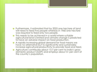  Furthermore, it estimated that by 2025 one hectare of land
will need to feed five people whereas in 1960 one hectare
was required to feed only two people.
 This needs to be achieved in a world where suitable
agricultural land is limited and climate change is predicted
to have an adverse impact on food production.
 A rapidly increasing global demand for food means we
have no alternative but to significantly and sustainably
increase agricultural productivity to provide food and feed.
 Agriculture contributes about 13.7 per cent to India’s gross
domestic product (GDP) and employs about 51 per cent of
the country’s population.
 