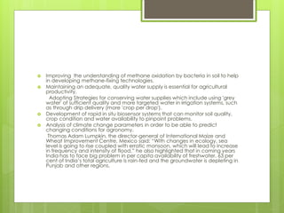  Improving the understanding of methane oxidation by bacteria in soil to help
in developing methane-fixing technologies.
 Maintaining an adequate, quality water supply is essential for agricultural
productivity.
Adopting Strategies for conserving water supplies which include using 'grey
water' of sufficient quality and more targeted water in irrigation systems, such
as through drip delivery (more 'crop per drop').
 Development of rapid in situ biosensor systems that can monitor soil quality,
crop condition and water availability to pinpoint problems.
 Analysis of climate change parameters in order to be able to predict
changing conditions for agronomy.
Thomas Adam Lumpkin, the director-general of International Maize and
Wheat Improvement Centre, Mexico said: “With changes in ecology, sea
level is going to rise coupled with erratic monsoon, which will lead to increase
in frequency and intensity of flood.” he also highlighted that in coming years
India has to face big problem in per capita availability of freshwater, 63 per
cent of India’s total agriculture is rain-fed and the groundwater is depleting in
Punjab and other regions.
 