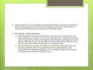  Hapur tekka: It is a cylindrical rubberized cloth structure supported
by bamboo poles on a metal tube base, and has a small hole in
the bottom through which grain can be removed.
 For large scale storage:
 CAP Storage (Cover and Plinth) It involves the construction of
brick pillars to a height of 14" from the ground, with grooves into
which wooden crates are fixed for the stacking of bags of food
grains. The structure can be fabricated in less than 3 weeks. It is
an economical way of storage on a large scale.
 Silos In these structures, the grains in bulk are unloaded on the
conveyor belts and, through mechanical operations, are
carried to the storage structure. The storage capacity of each
of these silos is around 25,000 tonns.
 