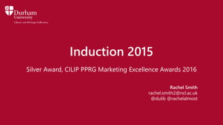 Induction 2015
Silver Award, CILIP PPRG Marketing Excellence Awards 2016
Rachel Smith
rachel.smith2@ncl.ac.uk
@dulib @rachelalmost
 