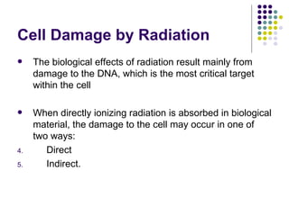 Cell Damage by Radiation
    The biological effects of radiation result mainly from
     damage to the DNA, which is the most critical target
     within the cell

    When directly ionizing radiation is absorbed in biological
     material, the damage to the cell may occur in one of
     two ways:
4.      Direct
5.      Indirect.
 