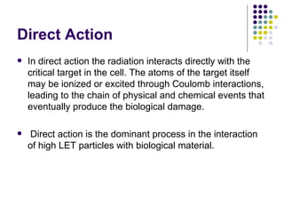 Direct Action
   In direct action the radiation interacts directly with the
    critical target in the cell. The atoms of the target itself
    may be ionized or excited through Coulomb interactions,
    leading to the chain of physical and chemical events that
    eventually produce the biological damage.

    Direct action is the dominant process in the interaction
    of high LET particles with biological material.
 