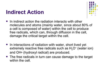 Indirect Action
   In indirect action the radiation interacts with other
    molecules and atoms (mainly water, since about 80% of
    a cell is composed of water) within the cell to produce
    free radicals, which can, through diffusion in the cell,
    damage the critical target within the cell.

   In interactions of radiation with water, short lived yet
    extremely reactive free radicals such as H2O+ (water ion)
    and OH• (hydroxyl radical) are produced.
   The free radicals in turn can cause damage to the target
    within the cell.
 
