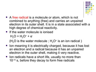    A free radical is a molecule or atom, which is not
    combined to anything (free) and carries an unpaired
    electron in its outer shell. It is in a state associated with a
    high degree of chemical reactivity.
   If the water molecule is ionised
     H2O = H2O+ + e-
    (H2O is the water molecule ; H2O+ is an ion radical )
   Ion meaning it is electrically charged, because it has lost
    an electron and a radical because it has an unpaired
    electron in the outer shell, making it very reactive.
   Ion radicals have a short life, usually no more than
    10-10 s, before they decay to form free radicals
 