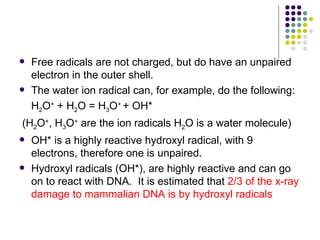    Free radicals are not charged, but do have an unpaired
    electron in the outer shell.
   The water ion radical can, for example, do the following:
    H2O+ + H2O = H3O+ + OH*
(H2O+, H3O+ are the ion radicals H2O is a water molecule)
   OH* is a highly reactive hydroxyl radical, with 9
    electrons, therefore one is unpaired.
   Hydroxyl radicals (OH*), are highly reactive and can go
    on to react with DNA. It is estimated that 2/3 of the x-ray
    damage to mammalian DNA is by hydroxyl radicals
 