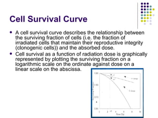 Cell Survival Curve
   A cell survival curve describes the relationship between
    the surviving fraction of cells (i.e. the fraction of
    irradiated cells that maintain their reproductive integrity
    (clonogenic cells)) and the absorbed dose.
   Cell survival as a function of radiation dose is graphically
    represented by plotting the surviving fraction on a
    logarithmic scale on the ordinate against dose on a
    linear scale on the abscissa.
 