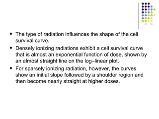    The type of radiation influences the shape of the cell
    survival curve.
   Densely ionizing radiations exhibit a cell survival curve
    that is almost an exponential function of dose, shown by
    an almost straight line on the log–linear plot.
   For sparsely ionizing radiation, however, the curves
    show an initial slope followed by a shoulder region and
    then become nearly straight at higher doses.
 