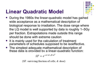 Linear Quadratic Model
   During the 1980s the linear-quadratic model has gained
    wide acceptance as a mathematical description of
    biological response to irradiation. The dose range where
    the LQ model is well supported by data is roughly 1–5Gy
    per fraction. Extrapolations made outside this range
    should be done with extreme caution
   It is mainly used for the calculation of treatment
    parameters of schedules supposed to be isoeffective.
   The simplest adequate mathematical description of
    these data is provided by a linear-quadratic function:
 