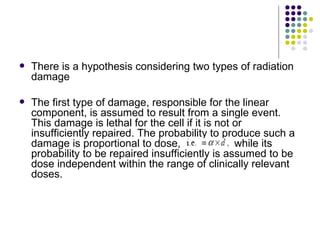    There is a hypothesis considering two types of radiation
    damage

   The first type of damage, responsible for the linear
    component, is assumed to result from a single event.
    This damage is lethal for the cell if it is not or
    insufficiently repaired. The probability to produce such a
    damage is proportional to dose,                 while its
    probability to be repaired insufficiently is assumed to be
    dose independent within the range of clinically relevant
    doses.
 