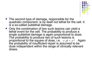    The second type of damage, responsible for the
    quadratic component, is by itself not lethal for the cell. It
    is a so-called sublethal damage.
   Only the combination of two such lesions can yield a
    lethal event for the cell. The probability to produce a
    single sublethal damage is again proportional to dose.
    The probability to produce two of such lesions is
    proportional to the square of dose, i.e.              Again
    the probability of insufficient repair is assumed to be
    dose independent within the range of clinically relevant
    doses.
 